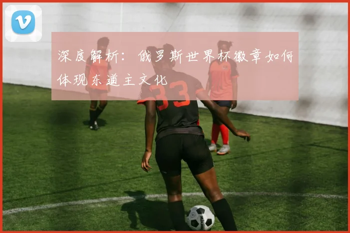 深度解析：俄罗斯世界杯徽章如何体现东道主文化
