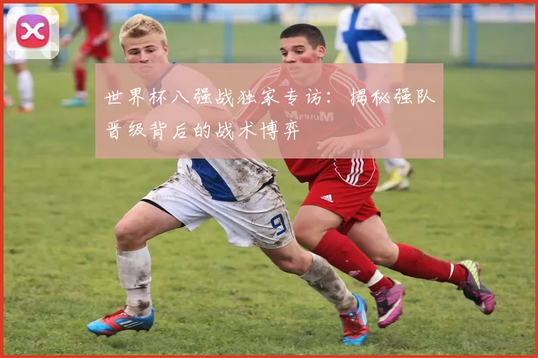世界杯八强战独家专访：揭秘强队晋级背后的战术博弈