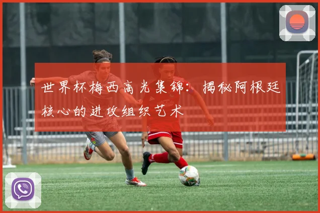 世界杯梅西高光集锦：揭秘阿根廷核心的进攻组织艺术