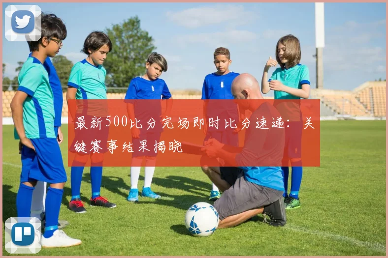最新500比分完场即时比分速递：关键赛事结果揭晓