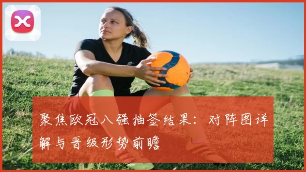 聚焦欧冠八强抽签结果：对阵图详解与晋级形势前瞻