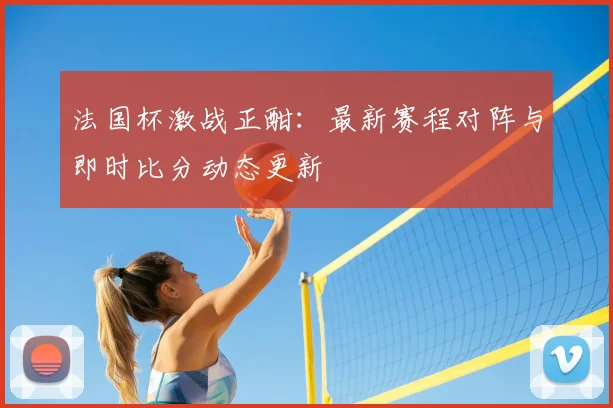 法国杯激战正酣：最新赛程对阵与即时比分动态更新
