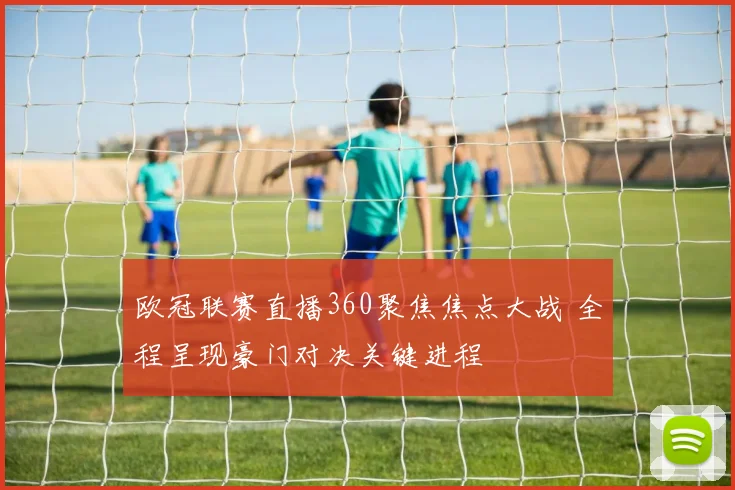 欧冠联赛直播360聚焦焦点大战 全程呈现豪门对决关键进程