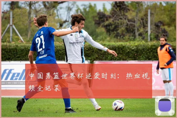 中国男篮世界杯逆袭时刻：热血视频全记录