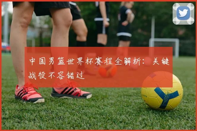 中国男篮世界杯赛程全解析：关键战役不容错过