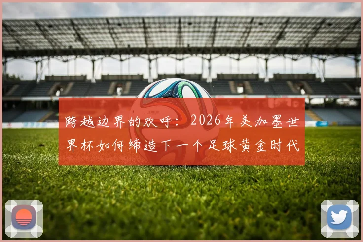 跨越边界的欢呼：2026年美加墨世界杯如何缔造下一个足球黄金时代