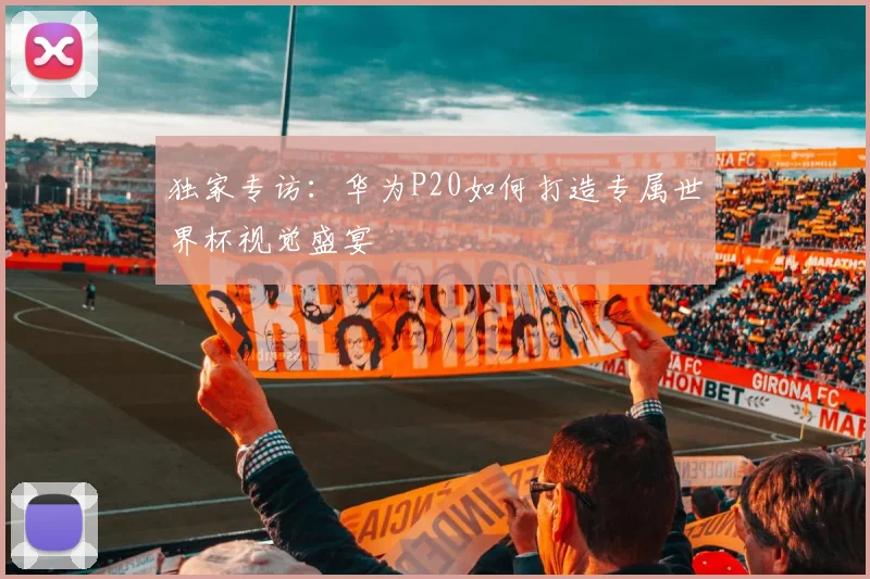独家专访:华为P20如何打造专属世界杯视觉盛宴
