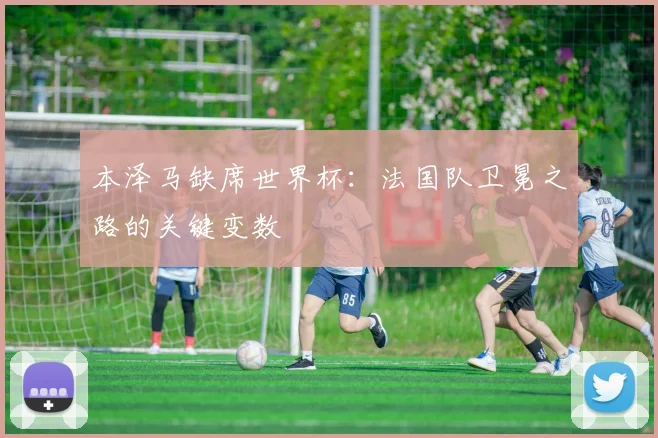 本泽马缺席世界杯：法国队卫冕之路的关键变数