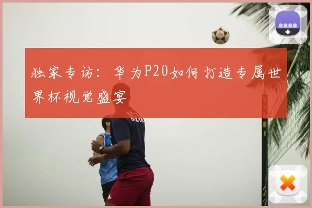 独家专访:华为P20如何打造专属世界杯视觉盛宴