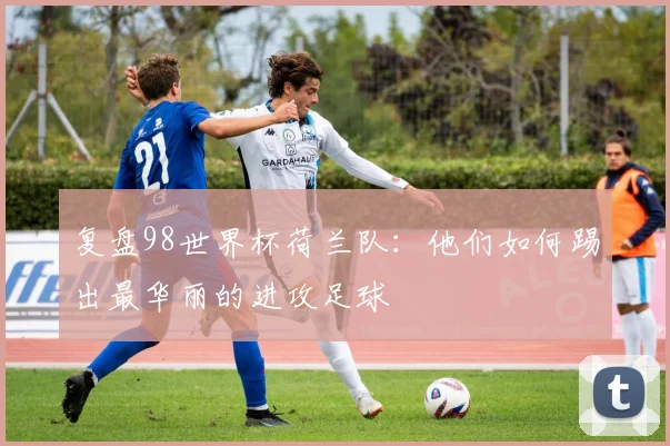 复盘98世界杯荷兰队：他们如何踢出最华丽的进攻足球