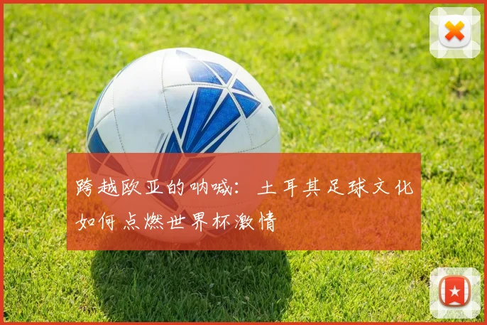 跨越欧亚的呐喊：土耳其足球文化如何点燃世界杯激情