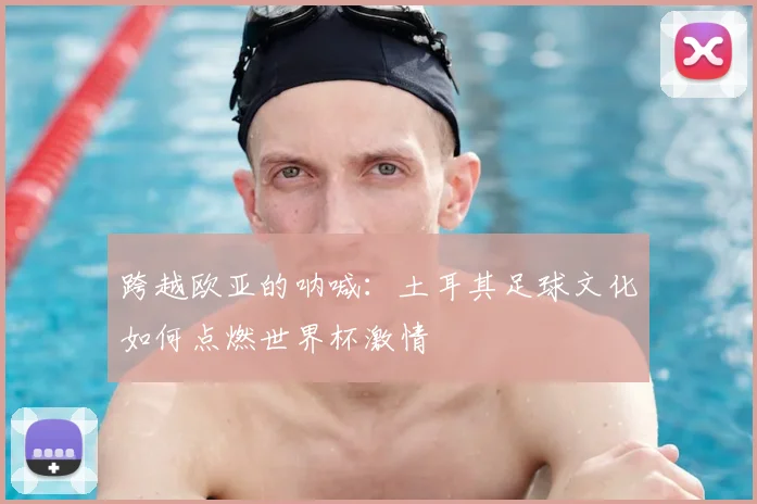 跨越欧亚的呐喊：土耳其足球文化如何点燃世界杯激情