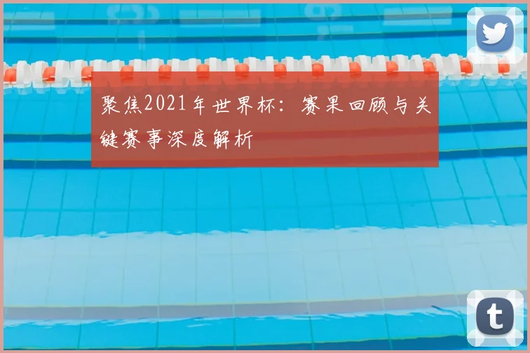 聚焦2021年世界杯:赛果回顾与关键赛事深度解析