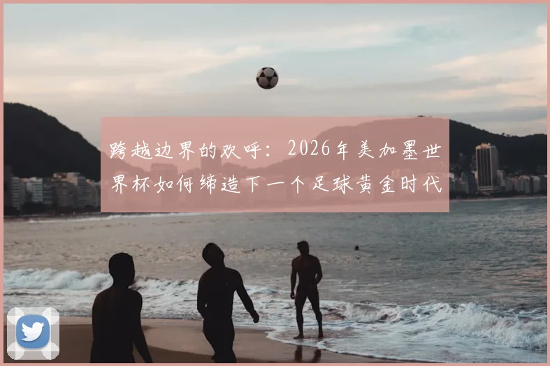 跨越边界的欢呼：2026年美加墨世界杯如何缔造下一个足球黄金时代