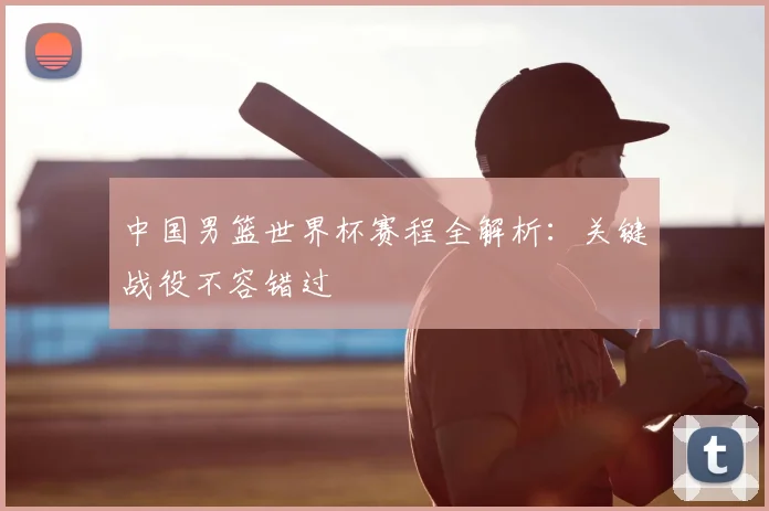 中国男篮世界杯赛程全解析：关键战役不容错过