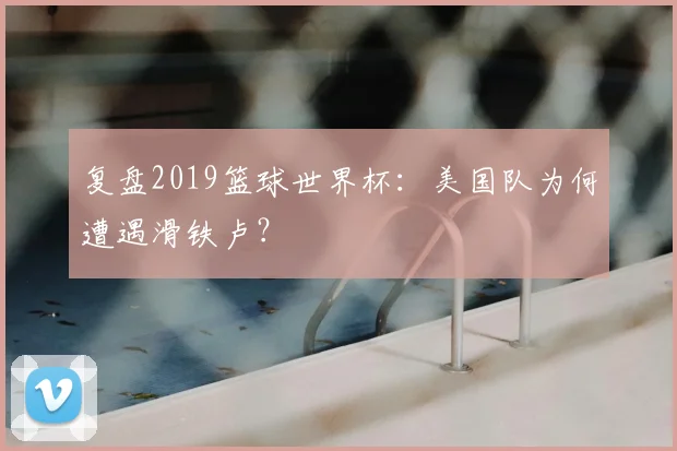 复盘2019篮球世界杯：美国队为何遭遇滑铁卢？