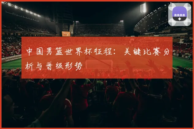 中国男篮世界杯征程：关键比赛分析与晋级形势