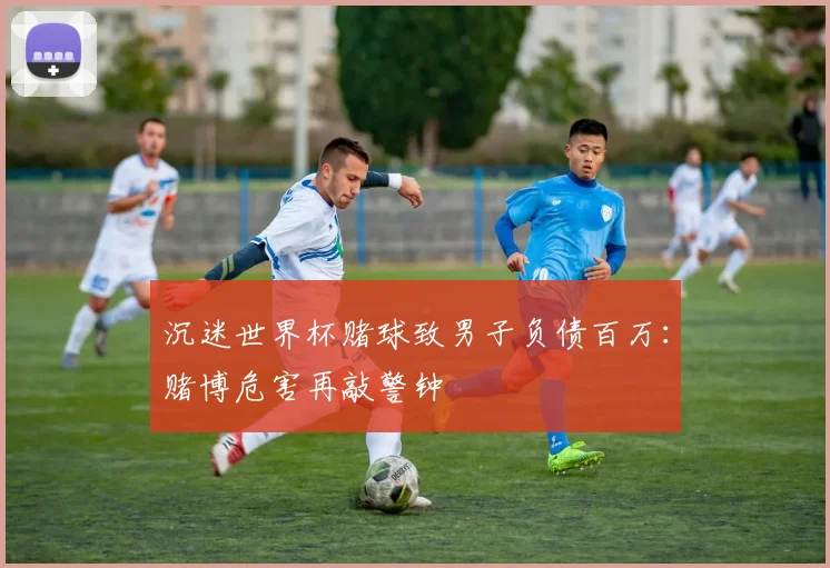 沉迷世界杯赌球致男子负债百万：赌博危害再敲警钟