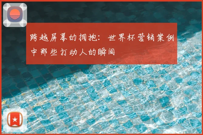跨越屏幕的拥抱：世界杯营销案例中那些打动人的瞬间